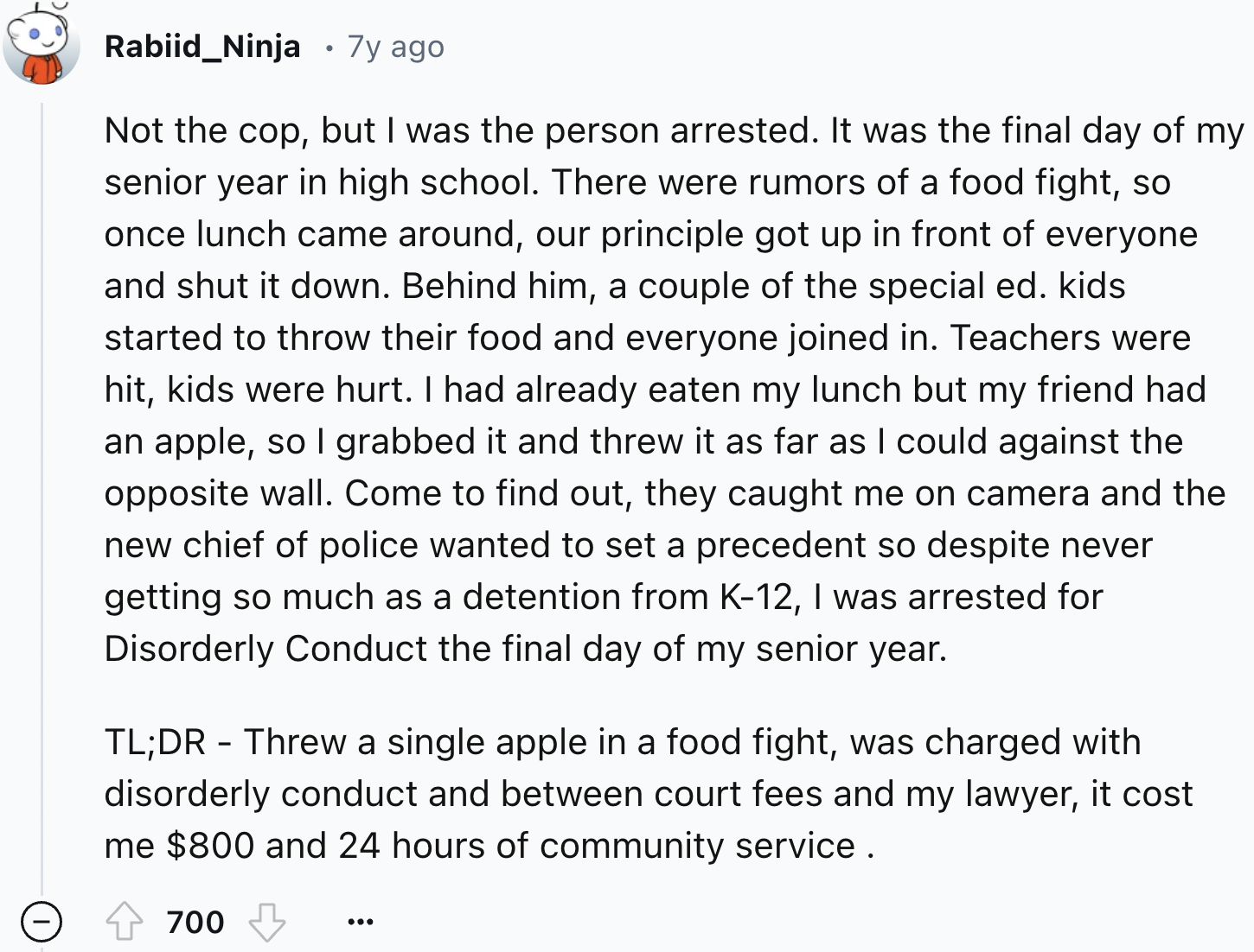 document - Rabiid_Ninja 7y ago Not the cop, but I was the person arrested. It was the final day of my senior year in high school. There were rumors of a food fight, so once lunch came around, our principle got up in front of everyone and shut it down. Beh